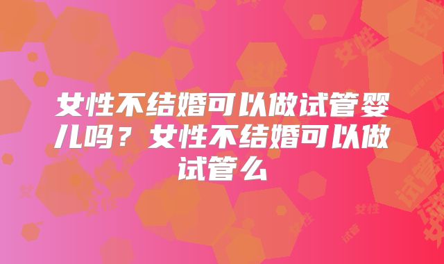 女性不结婚可以做试管婴儿吗？女性不结婚可以做试管么