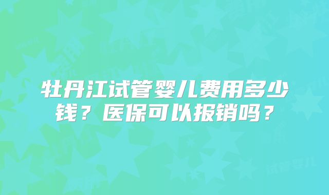 牡丹江试管婴儿费用多少钱？医保可以报销吗？