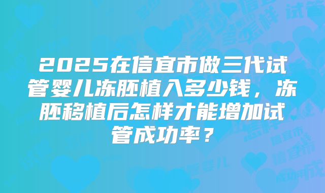2025在信宜市做三代试管婴儿冻胚植入多少钱，冻胚移植后怎样才能增加试管成功率？
