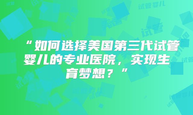 “如何选择美国第三代试管婴儿的专业医院，实现生育梦想？”