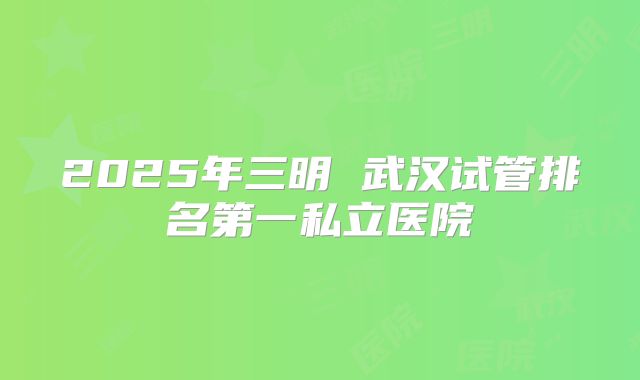 2025年三明 武汉试管排名第一私立医院