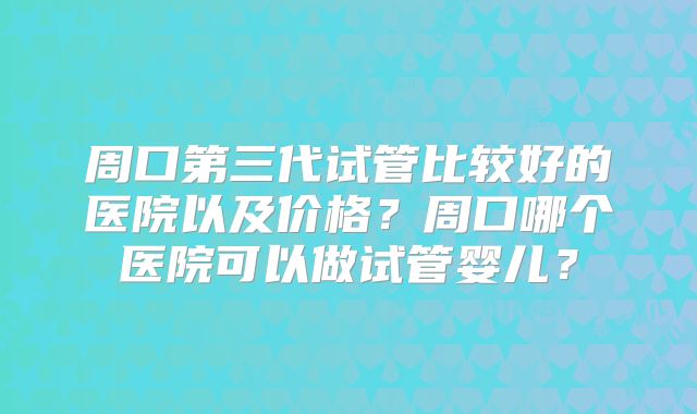 周口第三代试管比较好的医院以及价格？周口哪个医院可以做试管婴儿？