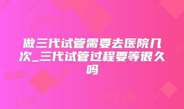 做三代试管需要去医院几次_三代试管过程要等很久吗