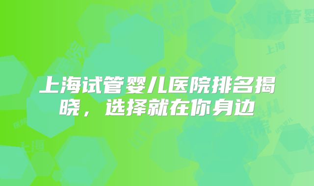 上海试管婴儿医院排名揭晓,选择就在你身边