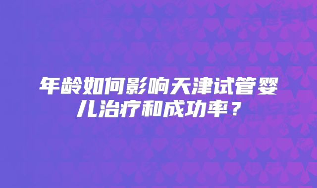 年龄如何影响天津试管婴儿治疗和成功率？