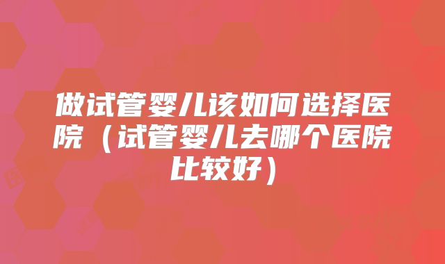 做试管婴儿该如何选择医院(试管婴儿去哪个医院比较好)