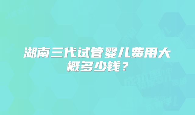 湖南三代试管婴儿费用大概多少钱？