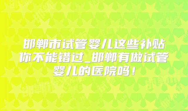 邯郸市试管婴儿这些补贴你不能错过_邯郸有做试管婴儿的医院吗！