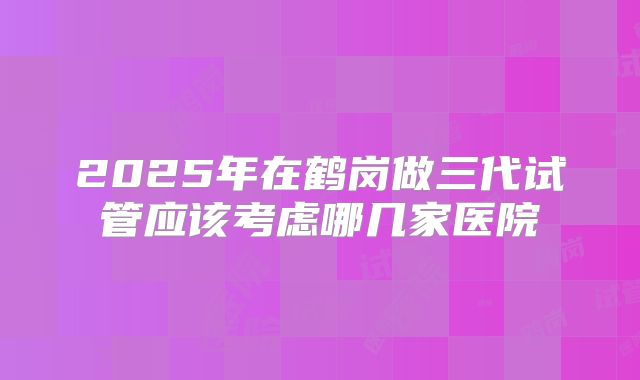 2025年在鹤岗做三代试管应该考虑哪几家医院