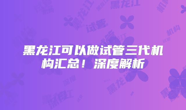 黑龙江可以做试管三代机构汇总！深度解析