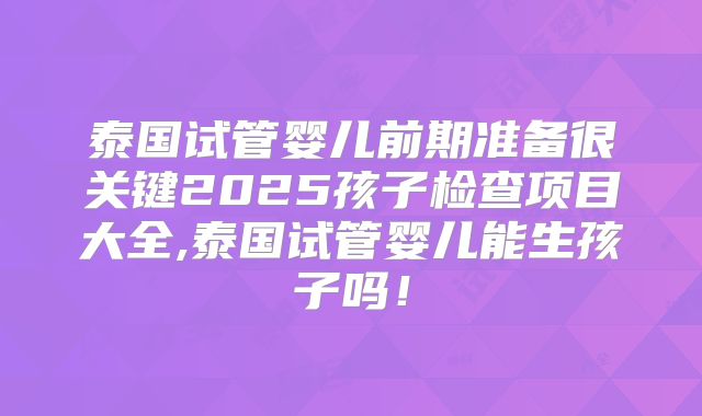 泰国试管婴儿前期准备很关键2025孩子检查项目大全,泰国试管婴儿能生孩子吗！