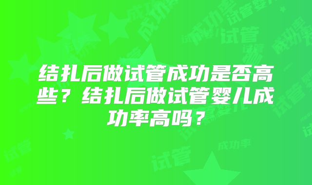 结扎后做试管成功是否高些?结扎后做试管婴儿成功率高吗?