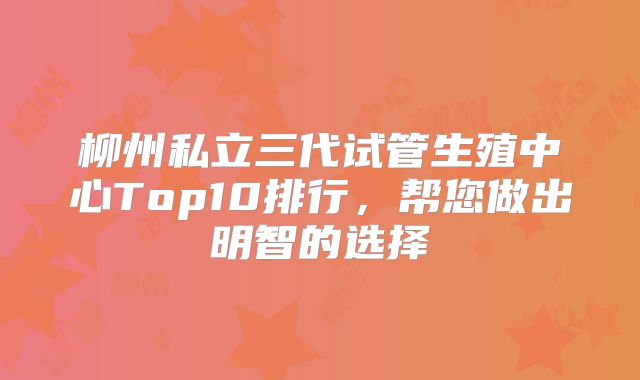 柳州私立三代试管生殖中心Top10排行,帮您做出明智的选择