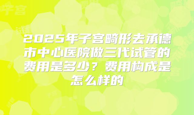2025年子宫畸形去承德市中心医院做三代试管的费用是多少？费用构成是怎么样的