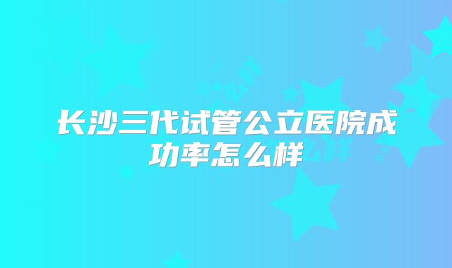 长沙三代试管公立医院成功率怎么样