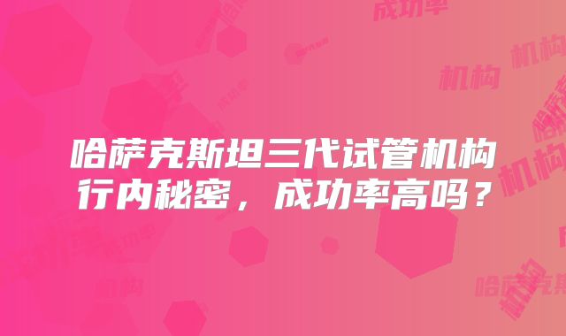 哈萨克斯坦三代试管机构行内秘密,成功率高吗?