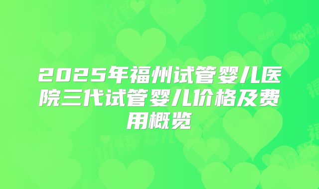 2025年福州试管婴儿医院三代试管婴儿价格及费用概览