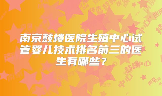 南京鼓楼医院生殖中心试管婴儿技术排名前三的医生有哪些？