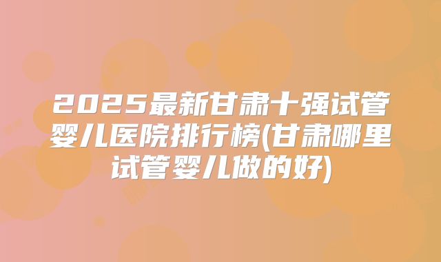 2025最新甘肃十强试管婴儿医院排行榜(甘肃哪里试管婴儿做的好)