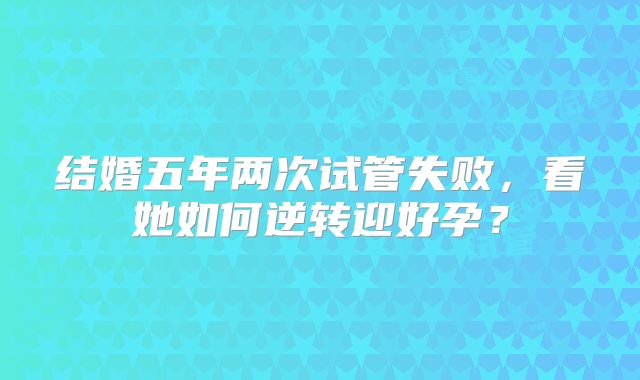 结婚五年两次试管失败,看她如何逆转迎好孕?