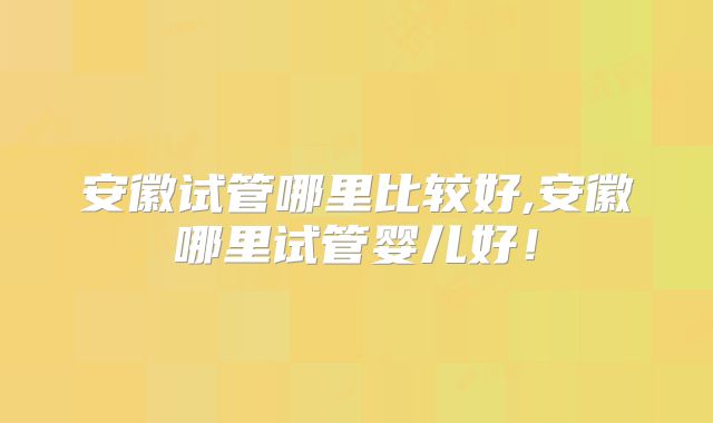 安徽试管哪里比较好,安徽哪里试管婴儿好！