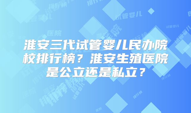 淮安三代试管婴儿民办院校排行榜?淮安生殖医院是公立还是私立?