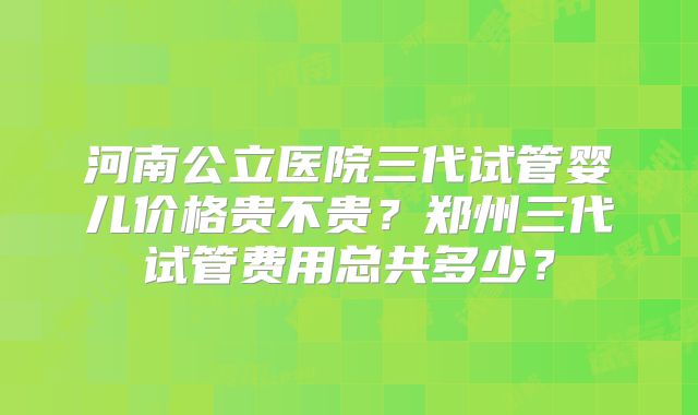河南公立医院三代试管婴儿价格贵不贵？郑州三代试管费用总共多少？