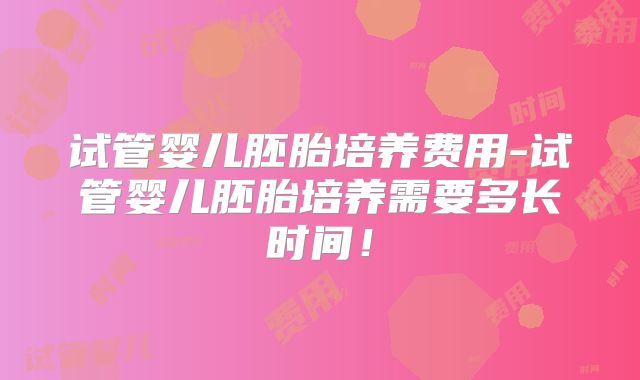 试管婴儿胚胎培养费用-试管婴儿胚胎培养需要多长时间！