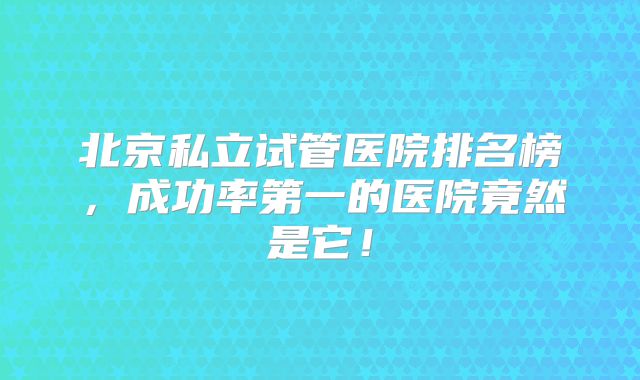 北京私立试管医院排名榜，成功率第一的医院竟然是它！