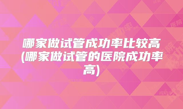 哪家做试管成功率比较高(哪家做试管的医院成功率高)