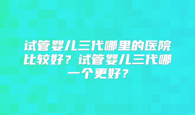 试管婴儿三代哪里的医院比较好？试管婴儿三代哪一个更好？