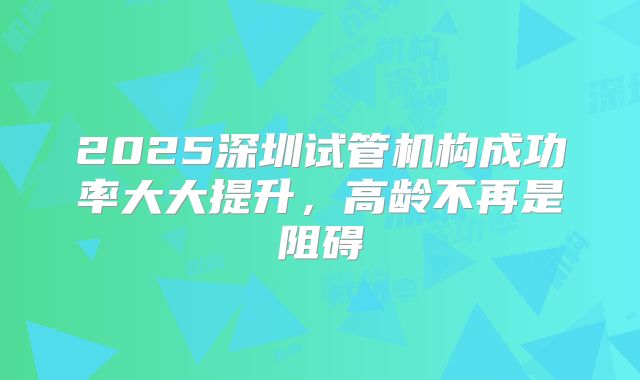 2025深圳试管机构成功率大大提升,高龄不再是阻碍