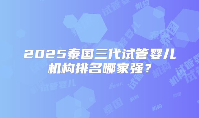 2025泰国三代试管婴儿机构排名哪家强？