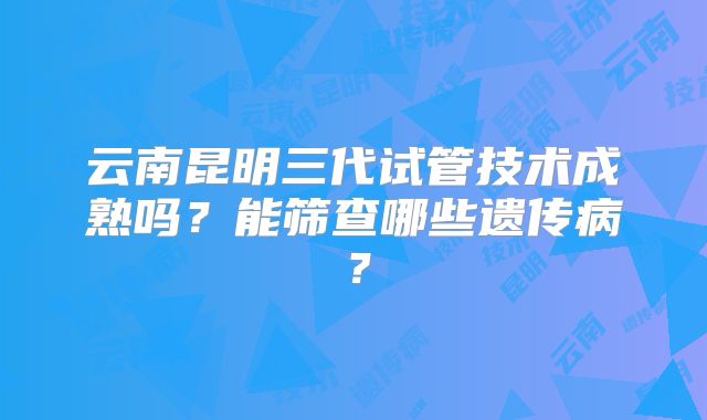 云南昆明三代试管技术成熟吗？能筛查哪些遗传病？