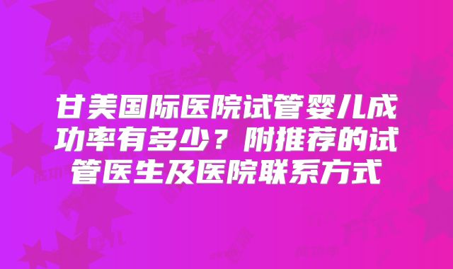 甘美国际医院试管婴儿成功率有多少?附推荐的试管医生及医院联系方式