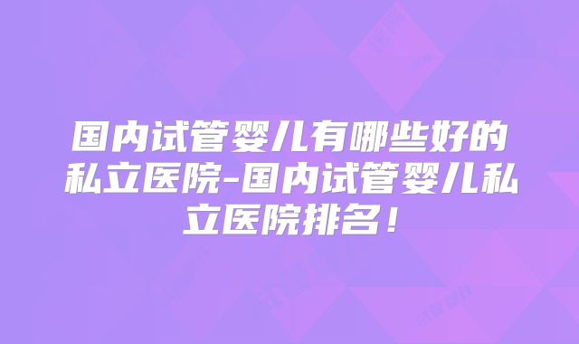国内试管婴儿有哪些好的私立医院-国内试管婴儿私立医院排名!