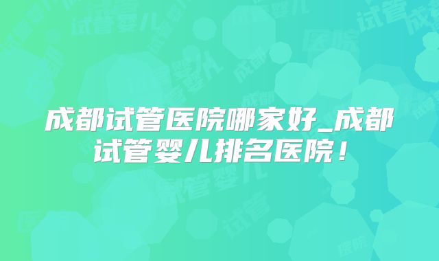 成都试管医院哪家好_成都试管婴儿排名医院！