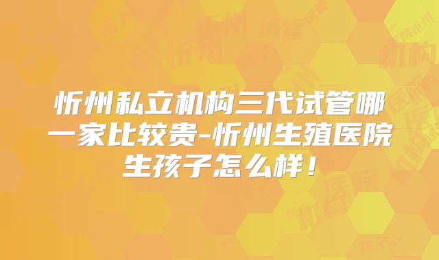 忻州私立机构三代试管哪一家比较贵-忻州生殖医院生孩子怎么样！