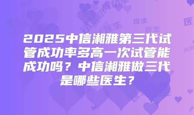 2025中信湘雅第三代试管成功率多高一次试管能成功吗?中信湘雅做三代是哪些医生?