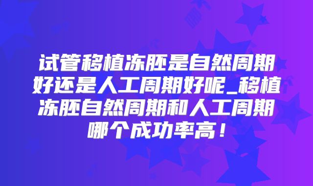试管移植冻胚是自然周期好还是人工周期好呢_移植冻胚自然周期和人工周期哪个成功率高！