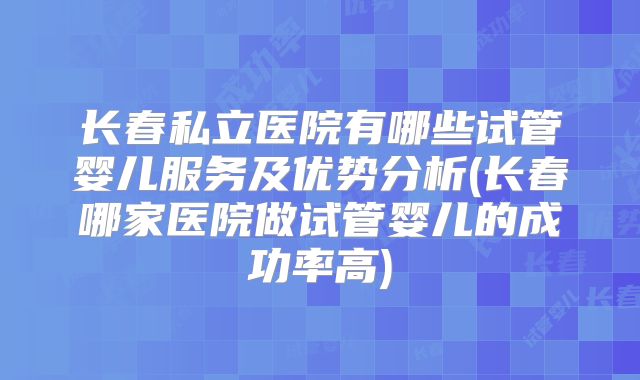 长春私立医院有哪些试管婴儿服务及优势分析(长春哪家医院做试管婴儿的成功率高)