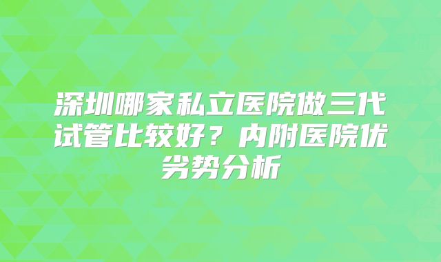 深圳哪家私立医院做三代试管比较好？内附医院优劣势分析