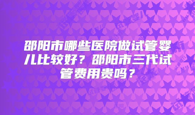 邵阳市哪些医院做试管婴儿比较好？邵阳市三代试管费用贵吗？