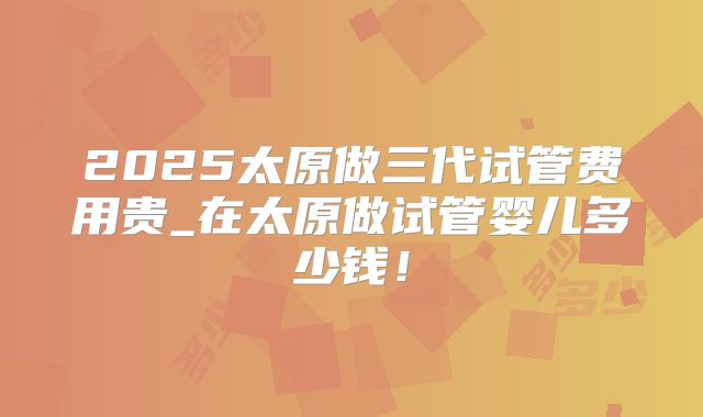 2025太原做三代试管费用贵_在太原做试管婴儿多少钱！
