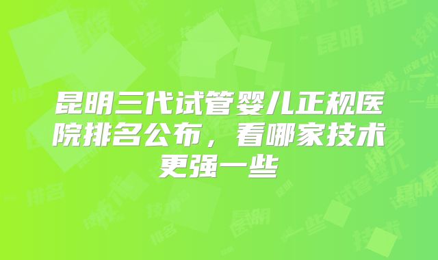 昆明三代试管婴儿正规医院排名公布，看哪家技术更强一些