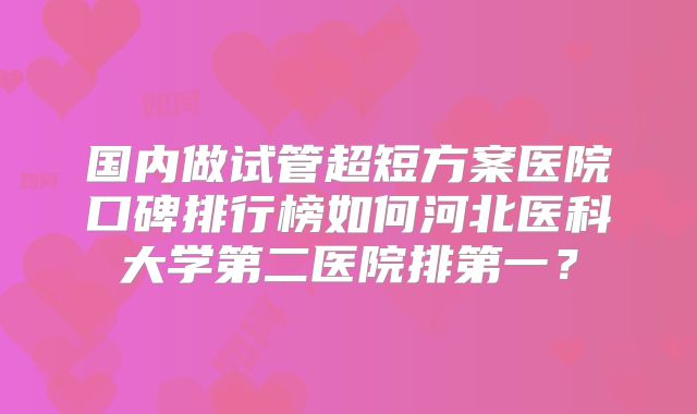 国内做试管超短方案医院口碑排行榜如何河北医科大学第二医院排第一？