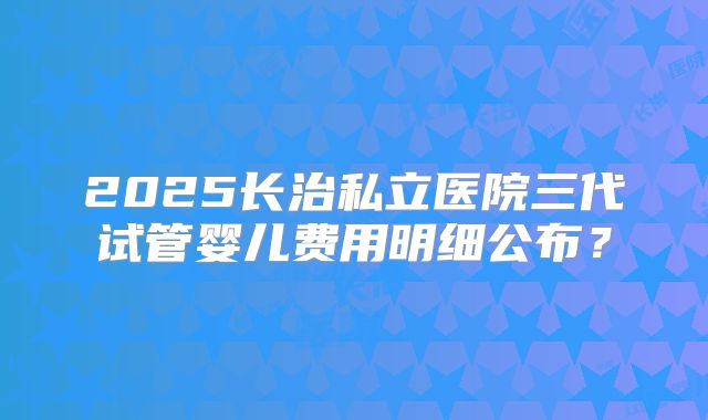 2025长治私立医院三代试管婴儿费用明细公布？