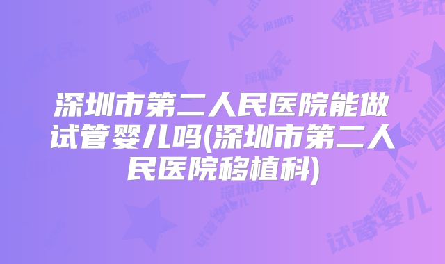 深圳市第二人民医院能做试管婴儿吗(深圳市第二人民医院移植科)