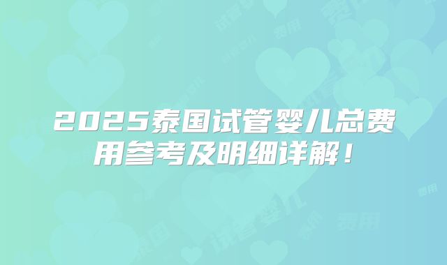 2025泰国试管婴儿总费用参考及明细详解！