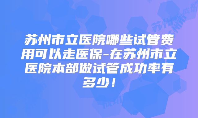 苏州市立医院哪些试管费用可以走医保-在苏州市立医院本部做试管成功率有多少！